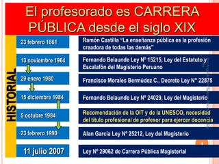 El profesorado es CARRERA
             PÚBLICA desde el siglo XIX
            23 febrero 1861     Ramón Castilla “La enseñanza pública es la profesión
                                creadora de todas las demás”

            13 noviembre 1964   Fernando Belaunde Ley Nº 15215, Ley del Estatuto y




                                                                                  CPPe
                                                                                  Por Angel Agustin Salazar Piscoya - Decano
                                Escalafón del Magisterio Peruano
HISTORIAL




            29 enero 1980       Francisco Morales Bermúdez C., Decreto Ley N° 22875

            15 diciembre 1984   Fernando Belaunde Ley Nº 24029, Ley del Magisterio

            5 octubre 1984      Recomendación de la OIT y de la UNESCO, necesidad
                                del título profesional de profesor para ejercer docencia

            23 febrero 1990     Alan García Ley Nº 25212, Ley del Magisterio
                                                                                  4

             11 julio 2007      Ley Nº 29062 de Carrera Pública Magisterial
 