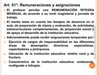 Art. 51°: Remuneraciones y asignaciones
    El profesor percibe una REMUNERACIÓN ÍNTEGRA
     MENSUAL de acuerdo a su nivel magisterial y jornada de
     trabajo.
    El monto toma en cuenta los tiempos de docencia en el
     aula, de preparación de clases y evaluación, de actividades




                                                                CPPe
                                                                Por Angel Agustin Salazar Piscoya - Decano
     extracurriculares complementarias, de proyección social y
     de apoyo al desarrollo de la institución educativa.
    Adicionalmente puede recibir asignaciones temporales por:
a)     Ejercicio de cargos de responsabilidad en las diferentes
       áreas     de   desempeño:      directivos,   especialistas,
       capacitadores y jerárquicos.
b)     Ubicación de la institución educativa: ámbito rural y de
       frontera.
c)     Característica de la institución educativa: unidocente,
       multigrado o bilingüe.                                   40
 