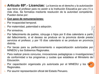     Artículo 69º.- Licencias:         La licencia es el derecho y la autorización
     que tiene el profesor para no asistir a la Institución Educativa por uno (1) o
     más días. Se formaliza mediante resolución de la autoridad competente.
     Pueden darse por:
    Con goce de remuneraciones:
a.   Por incapacidad temporal.
     Por maternidad, paternidad o adopción.




                                                                                 CPPe
                                                                                 Por Angel Agustin Salazar Piscoya - Decano
b.

c.   Por siniestros.
d.   Por fallecimiento de padres, cónyuge o hijos por 8 días calendario a partir
     del fallecimiento, si el deceso se produce en la provincia donde presta
     servicios el profesor, y por 15 días calendario si se produce en provincia
     distinta.
e.   Por becas para su perfeccionamiento o especialización autorizadas por
     MINEDU y los Gobiernos Regionales.
f.   Para realizar previo concurso, innovaciones pedagógicas o investigaciones
     de conformidad a los programas y cuotas que establece el Ministerio de
     Educación.
g.   Por capacitación organizada y/o autorizada por el MINEDU y los Gob.
                                                                      47
     Regionales.
h.   Por asumir representación oficial del Estado Peruano.
 