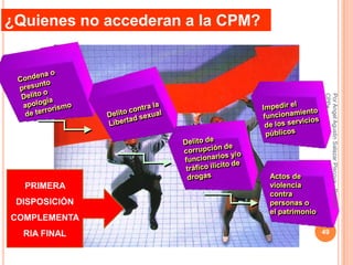 ¿Quienes no accederan a la CPM?




                                                  CPPe
                                                  Por Angel Agustin Salazar Piscoya - Decano
                                  Actos de
  PRIMERA                         violencia
                                  contra
 DISPOSICIÓN                      personas o
                                  el patrimonio
COMPLEMENTA
  RIA FINAL                                       49
 