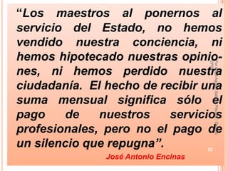 “Los maestros al ponernos al
servicio del Estado, no hemos
vendido nuestra conciencia, ni
hemos hipotecado nuestras opinio-




                                      CPPe
                                      Por Angel Agustin Salazar Piscoya - Decano
nes, ni hemos perdido nuestra
ciudadanía. El hecho de recibir una
suma mensual significa sólo el
pago    de    nuestros    servicios
profesionales, pero no el pago de
un silencio que repugna”.             53
               José Antonio Encinas
 
