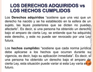 Los Derechos adquiridos “sostiene que una vez que un
derecho ha nacido y se ha establecido en la esfera de un
sujeto, las leyes posteriores que se dicten no pueden




                                                             CPPe
                                                             Por Angel Agustin Salazar Piscoya - Decano
afectarlo”. Es decir, si una persona ha obtenido un derecho
bajo el amparo de cierta Ley, se entiende que ha adquirido
este derecho, y este no puede ser revocado por una Ley
futura.

Los hechos cumplidos “sostiene que cada norma jurídica
debe aplicarse a los hechos que ocurran durante su
vigencia, es decir, bajo su aplicación inmediata”. Es decir, si
una persona ha obtenido un derecho bajo el amparo de
cierta Ley, esta situación puede variar si esta Ley varía en 7
                                                             el
futuro.
 