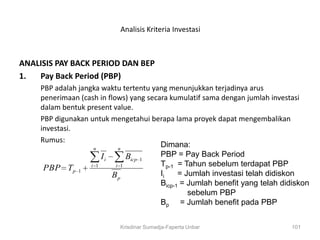 Analisis Kriteria Investasi



ANALISIS PAY BACK PERIOD DAN BEP
1.  Pay Back Period (PBP)
     PBP adalah jangka waktu tertentu yang menunjukkan terjadinya arus
     penerimaan (cash in flows) yang secara kumulatif sama dengan jumlah investasi
     dalam bentuk present value.
     PBP digunakan untuk mengetahui berapa lama proyek dapat mengembalikan
     investasi.
     Rumus:
                    n        n
                                         Dimana:
                       Ii       Bicp 1   PBP = Pay Back Period
                                         Tp-1 = Tahun sebelum terdapat PBP
      PBP Tp 1 i 1          i 1

                           Bp            Ii    = Jumlah investasi telah didiskon
                                         Bicp-1 = Jumlah benefit yang telah didiskon
                                                  sebelum PBP
                                         Bp = Jumlah benefit pada PBP


                            Krisdinar Sumadja-Faperta Unbar                   101
 