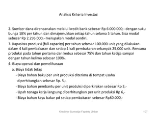 Analisis Kriteria Investasi


2. Sumber dana direncanakan melalui kredit bank sebesar Rp 6.000.000,- dengan suku
bunga 18% per tahun dan dimajemukkan setiap tahun selama 5 tahun. Sisa modal
sebesar Rp 2.296.000,- merupakan modal sendiri.
3. Kapasitas produksi (full capacity) per tahun sebesar 100.000 unit yang dilakukan
dalam 4 kali pembakaran dan setiap 1 kali pembakaran sebanyak 25.000 unit. Rencana
produksi pada tahun pertama dan kedua sebesar 75% dan tahun ketiga sampai
dengan tahun kelima sebesar 100%.
4. Biaya operasi dan pemeliharaan
   a. Biaya tidak tetap
      - Biaya bahan baku per unit produksi diterima di tempat usaha
        diperhitungkan sebesar Rp. 5,-
      - Biaya bahan pembantu per unit produksi diperkirakan sebesar Rp 3,-
      - Upah tenaga kerja langsung diperhitungkan per unit produksi Rp 6,-
      - Biaya bahan kayu bakar pd setiap pembakaran sebesar Rp80.000,-


                              Krisdinar Sumadja-Faperta Unbar                    107
 