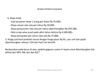 Analisis Kriteria Investasi


   b. Biaya tetap
      - Gaji karyawan tetap 1 orang per bulan Rp 75.000,-
      - Biaya umum rata-rata per tahun Rp 30.000,-
      - Biaya penyusutan rata-rata per tahun diperhitungkan Rp 459.200,-
      - Nilai scrap value asset pada akhir tahun kelima Rp 4.500.000,-
      - Biaya perawatan per tahun rata-rata Rp 75.000,-
5. Harga jual hasil produksi sesuai dengan harga pasar Rp 65,- per unit dan pajak
diperhitungkan sebesar 15% dari hasil net benefit.

Berdasarkan pada kasus di atas, apakah gagasan usaha ini layak untuk dikembangkan bila
dilihat dari NPV, IRR, dan Net B/C?




                                Krisdinar Sumadja-Faperta Unbar                     108
 