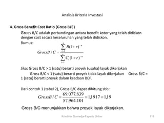 Analisis Kriteria Investasi

4. Gross Benefit Cost Ratio (Gross B/C)
      Gross B/C adalah perbandingan antara benefit kotor yang telah didiskon
      dengan cost secara keseluruhan yang telah didiskon.
      Rumus:                    n
                                  B (1 r ) n
                 GrossB / C in 1
                                  Ci (1 r ) n
                              i 1

      Jika: Gross B/C > 1 (satu) berarti proyek (usaha) layak dikerjakan
            Gross B/C < 1 (satu) berarti proyek tidak layak dikerjakan Gross B/C =
      1 (satu) berarti proyek dalam keadaan BEP.

      Dari contoh 1 (tabel 2), Gross B/C dapat dihitung sbb:
                               69.077.839
                GrossB / C                1,1917 1,19
                               57.964.101
      Gross B/C menunjukkan bahwa proyek layak dikerjakan.
                              Krisdinar Sumadja-Faperta Unbar                        116
 