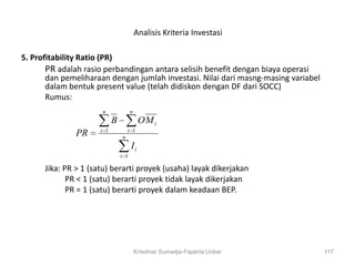Analisis Kriteria Investasi

5. Profitability Ratio (PR)
       PR adalah rasio perbandingan antara selisih benefit dengan biaya operasi
       dan pemeliharaan dengan jumlah investasi. Nilai dari masng-masing variabel
       dalam bentuk present value (telah didiskon dengan DF dari SOCC)
       Rumus:
                      n               n
                            B              OM i
                      i 1           i 1
              PR                n
                                      Ii
                                i 1

      Jika: PR > 1 (satu) berarti proyek (usaha) layak dikerjakan
             PR < 1 (satu) berarti proyek tidak layak dikerjakan
             PR = 1 (satu) berarti proyek dalam keadaan BEP.




                                          Krisdinar Sumadja-Faperta Unbar           117
 