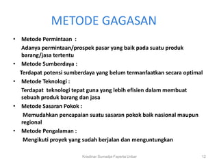 METODE GAGASAN
• Metode Permintaan :
   Adanya permintaan/prospek pasar yang baik pada suatu produk
   barang/jasa tertentu
• Metode Sumberdaya :
  Terdapat potensi sumberdaya yang belum termanfaatkan secara optimal
• Metode Teknologi :
   Terdapat teknologi tepat guna yang lebih efisien dalam membuat
   sebuah produk barang dan jasa
• Metode Sasaran Pokok :
    Memudahkan pencapaian suatu sasaran pokok baik nasional maupun
   regional
• Metode Pengalaman :
    Mengikuti proyek yang sudah berjalan dan menguntungkan

                         Krisdinar Sumadja-Faperta Unbar            12
 
