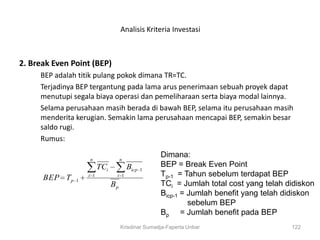Analisis Kriteria Investasi



2. Break Even Point (BEP)
     BEP adalah titik pulang pokok dimana TR=TC.
     Terjadinya BEP tergantung pada lama arus penerimaan sebuah proyek dapat
     menutupi segala biaya operasi dan pemeliharaan serta biaya modal lainnya.
     Selama perusahaan masih berada di bawah BEP, selama itu perusahaan masih
     menderita kerugian. Semakin lama perusahaan mencapai BEP, semakin besar
     saldo rugi.
     Rumus:

                   n                n
                                                   Dimana:
                         TCi            Bicp       BEP = Break Even Point
                                               1
      BEP Tp       i 1          i 1                Tp-1 = Tahun sebelum terdapat BEP
               1
                               Bp                  TCi = Jumlah total cost yang telah didiskon
                                                   Bicp-1 = Jumlah benefit yang telah didiskon
                                                            sebelum BEP
                                                   Bp = Jumlah benefit pada BEP
                                    Krisdinar Sumadja-Faperta Unbar                    122
 