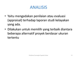 ANALISIS
• Yaitu mengadakan penilaian atau evaluasi
  (appraisal) terhadap laporan studi kelayakan
  yang ada.
• Dilakukan untuk memilih yang terbaik diantara
  beberapa alternatif proyek berdasar ukuran
  tertentu



                Krisdinar Sumadja-Faperta Unbar   13
 