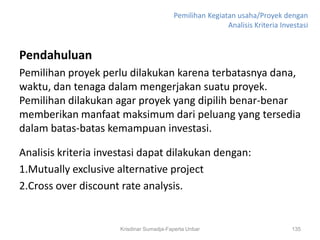 Pemilihan Kegiatan usaha/Proyek dengan
                                                          Analisis Kriteria Investasi


Pendahuluan
Pemilihan proyek perlu dilakukan karena terbatasnya dana,
waktu, dan tenaga dalam mengerjakan suatu proyek.
Pemilihan dilakukan agar proyek yang dipilih benar-benar
memberikan manfaat maksimum dari peluang yang tersedia
dalam batas-batas kemampuan investasi.

Analisis kriteria investasi dapat dilakukan dengan:
1.Mutually exclusive alternative project
2.Cross over discount rate analysis.


                      Krisdinar Sumadja-Faperta Unbar                          135
 