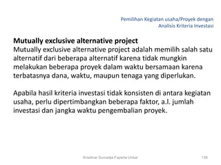 Pemilihan Kegiatan usaha/Proyek dengan
                                                            Analisis Kriteria Investasi

Mutually exclusive alternative project
Mutually exclusive alternative project adalah memilih salah satu
alternatif dari beberapa alternatif karena tidak mungkin
melakukan beberapa proyek dalam waktu bersamaan karena
terbatasnya dana, waktu, maupun tenaga yang diperlukan.

Apabila hasil kriteria investasi tidak konsisten di antara kegiatan
usaha, perlu dipertimbangkan beberapa faktor, a.l. jumlah
investasi dan jangka waktu pengembalian proyek.




                       Krisdinar Sumadja-Faperta Unbar                           136
 