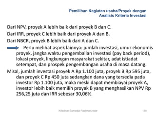 Pemilihan Kegiatan usaha/Proyek dengan
                                               Analisis Kriteria Investasi


Dari NPV, proyek A lebih baik dari proyek B dan C.
Dari IRR, proyek C lebih baik dari proyek A dan B.
Dari NBCR, proyek B lebih baik dari A dan C.
        Perlu melihat aspek lainnya: jumlah investasi, umur ekonomis
    proyek, jangka waktu pengembalian investasi (pay back period),
    lokasi proyek, lingkungan masyarakat sekitar, adat istiadat
    setempat, dan prospek pengembangan usaha di masa datang.
Misal, jumlah investasi proyek A Rp 1.100 juta, proyek B Rp 595 juta,
    dan proyek C Rp 450 juta sedangkan dana yang tersedia pada
    investor Rp 1.100 juta, maka meski dapat membiayai proyek A,
    investor lebih baik memilih proyek B yang menghasilkan NPV Rp
    256,25 juta dan IRR sebesar 30,06%.


                        Krisdinar Sumadja-Faperta Unbar                139
 