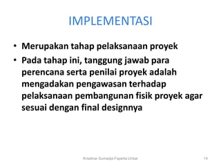 IMPLEMENTASI
• Merupakan tahap pelaksanaan proyek
• Pada tahap ini, tanggung jawab para
  perencana serta penilai proyek adalah
  mengadakan pengawasan terhadap
  pelaksanaan pembangunan fisik proyek agar
  sesuai dengan final designnya



               Krisdinar Sumadja-Faperta Unbar   14
 