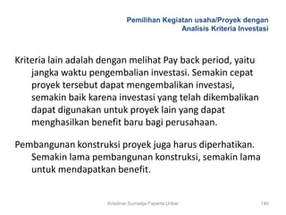 Pemilihan Kegiatan usaha/Proyek dengan
                                             Analisis Kriteria Investasi



Kriteria lain adalah dengan melihat Pay back period, yaitu
    jangka waktu pengembalian investasi. Semakin cepat
    proyek tersebut dapat mengembalikan investasi,
    semakin baik karena investasi yang telah dikembalikan
    dapat digunakan untuk proyek lain yang dapat
    menghasilkan benefit baru bagi perusahaan.

Pembangunan konstruksi proyek juga harus diperhatikan.
   Semakin lama pembangunan konstruksi, semakin lama
   untuk mendapatkan benefit.


                      Krisdinar Sumadja-Faperta Unbar                140
 