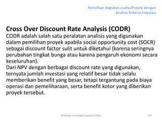 Pemilihan Kegiatan usaha/Proyek dengan
                                                          Analisis Kriteria Investasi



Cross Over Discount Rate Analysis (CODR)
CODR adalah salah satu peralatan analisis yang digunakan
dalam pemilihan proyek apabila social opportunity cost (SOCR)
sebagai discount factor sulit untuk diketahui (karena seringnya
perubahan tingkat bunga atau karena pengaruh ekonomi secara
keseluruhan).
Dari NPV dengan berbagai discount rate yang digunakan,
ternyata jumlah investasi yang relatif besar tidak selalu
memberikan benefit yang besar, tetapi tergantung pada biaya
operasi dan pemeliharaan, serta benefit kotor yang diberikan
proyek tersebut.


                      Krisdinar Sumadja-Faperta Unbar                          141
 