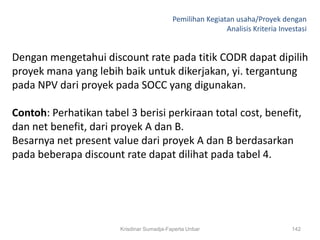 Pemilihan Kegiatan usaha/Proyek dengan
                                                           Analisis Kriteria Investasi


Dengan mengetahui discount rate pada titik CODR dapat dipilih
proyek mana yang lebih baik untuk dikerjakan, yi. tergantung
pada NPV dari proyek pada SOCC yang digunakan.

Contoh: Perhatikan tabel 3 berisi perkiraan total cost, benefit,
dan net benefit, dari proyek A dan B.
Besarnya net present value dari proyek A dan B berdasarkan
pada beberapa discount rate dapat dilihat pada tabel 4.




                       Krisdinar Sumadja-Faperta Unbar                           142
 