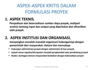 ASPEK-ASPEK KRITIS DALAM
           FORMULASI PROYEK
1. ASPEK TEKNIS,
  Penyediaan dan ketersediaan sumber daya proyek, meliputi
  analisis tentang input dan output yang diperlukan dan dihasilkan
  oleh proyek

2. ASPEK INSTITUSI DAN ORGANISASI,
  menyangkut masalah-masalah organisasi hubungannya dengan
  pemerintah dan masyarakat. Antara lain mencakup:
  hubungan administrasi proyek dengan administasi di luar proyek,
  sejauh mana regulasi/deregulasi menjadi penghambat atau pendukung proyek
  Reaksi berbagai elemen masyarakat berkaitan dengan keberadaan proyek



                         Krisdinar Sumadja-Faperta Unbar                17
 