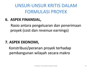 UNSUR-UNSUR KRITIS DALAM
        FORMULASI PROYEK
6. ASPEK FINANSIAL,
   Rasio antara pengeluaran dan penerimaan
   proyek (cost dan revenue earnings)

7. ASPEK EKONOMI,
   Konstribusi/peranan proyek terhadap
   pembangunan wilayah secara makro

                Krisdinar Sumadja-Faperta Unbar   19
 