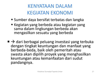 KENYATAAN DALAM
           KEGIATAN EKONOMI
   Sumber daya bersifat terbatas dan langka
   Kegiatan yang berbeda atau kegiatan yang
    sama dalam lingkungan berbeda akan
    mengasilkan sesuatu yang berbeda

  dari berbagai peluang investasi yang terbuka
  dengan tingkat keuntungan dan manfaat yang
  berbeda-beda, baik oleh pemeritah atau
  swasta akan dipilih proyek yang menghasilkan
  keuntungan atau kemanfaatan dari sudut
  pandangnya.
                 Krisdinar Sumadja-Faperta Unbar   21
 