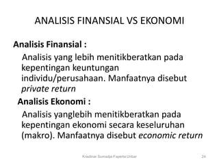 ANALISIS FINANSIAL VS EKONOMI

Analisis Finansial :
  Analisis yang lebih menitikberatkan pada
  kepentingan keuntungan
  individu/perusahaan. Manfaatnya disebut
  private return
 Analisis Ekonomi :
  Analisis yanglebih menitikberatkan pada
  kepentingan ekonomi secara keseluruhan
  (makro). Manfaatnya disebut economic return
                Krisdinar Sumadja-Faperta Unbar   24
 