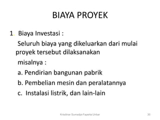 BIAYA PROYEK
1. Biaya Investasi :
   Seluruh biaya yang dikeluarkan dari mulai
  proyek tersebut dilaksanakan
   misalnya :
   a. Pendirian bangunan pabrik
   b. Pembelian mesin dan peralatannya
   c. Instalasi listrik, dan lain-lain

                 Krisdinar Sumadja-Faperta Unbar   30
 
