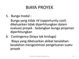 BIAYA PROYEK
5. Bunga modal :
   Bunga yang tidak riil (opportunity cost)
   dikeluarkan tidak diperhitungkan dalam
   evaluasi proyek . Sedangkan bunga pinjaman
   diperhitungkan
6. Contingency (biaya tak terduga)
    Biaya yang dikeluarkan akibat kesalahan-
   kesalahan mengestimasi pengeluaran suatu
   proyek
               Krisdinar Sumadja-Faperta Unbar   33
 