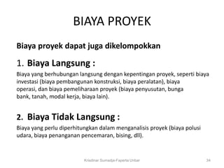 BIAYA PROYEK
Biaya proyek dapat juga dikelompokkan

1. Biaya Langsung :
Biaya yang berhubungan langsung dengan kepentingan proyek, seperti biaya
investasi (biaya pembangunan konstruksi, biaya peralatan), biaya
operasi, dan biaya pemeliharaan proyek (biaya penyusutan, bunga
bank, tanah, modal kerja, biaya lain).


2. Biaya Tidak Langsung :
Biaya yang perlu diperhitungkan dalam menganalisis proyek (biaya polusi
udara, biaya penanganan pencemaran, bising, dll).


                          Krisdinar Sumadja-Faperta Unbar                 34
 