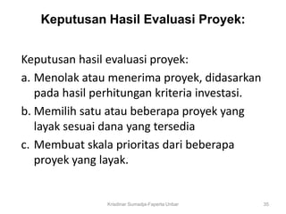 Keputusan Hasil Evaluasi Proyek:


Keputusan hasil evaluasi proyek:
a. Menolak atau menerima proyek, didasarkan
   pada hasil perhitungan kriteria investasi.
b. Memilih satu atau beberapa proyek yang
   layak sesuai dana yang tersedia
c. Membuat skala prioritas dari beberapa
   proyek yang layak.


                Krisdinar Sumadja-Faperta Unbar   35
 