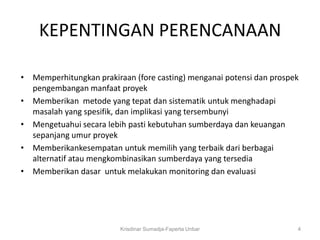 KEPENTINGAN PERENCANAAN

• Memperhitungkan prakiraan (fore casting) menganai potensi dan prospek
  pengembangan manfaat proyek
• Memberikan metode yang tepat dan sistematik untuk menghadapi
  masalah yang spesifik, dan implikasi yang tersembunyi
• Mengetuahui secara lebih pasti kebutuhan sumberdaya dan keuangan
  sepanjang umur proyek
• Memberikankesempatan untuk memilih yang terbaik dari berbagai
  alternatif atau mengkombinasikan sumberdaya yang tersedia
• Memberikan dasar untuk melakukan monitoring dan evaluasi




                         Krisdinar Sumadja-Faperta Unbar              4
 