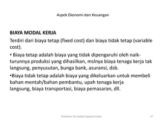 Aspek Ekonomi dan Keuangan



BIAYA MODAL KERJA
Terdiri dari biaya tetap (fixed cost) dan biaya tidak tetap (variable
cost).
• Biaya tetap adalah biaya yang tidak dipengaruhi oleh naik-
turunnya produksi yang dihasilkan, mslnya biaya tenaga kerja tak
langsung, penyusutan, bunga bank, asuransi, dsb.
•Biaya tidak tetap adalah biaya yang dikeluarkan untuk membeli
bahan mentah/bahan pembantu, upah tenaga kerja
langsung, biaya transportasi, biaya pemasaran, dll.



                        Krisdinar Sumadja-Faperta Unbar            41
 