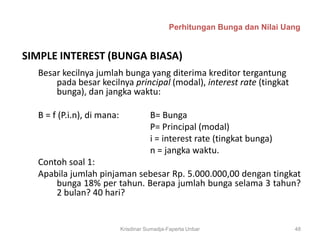 Perhitungan Bunga dan Nilai Uang


SIMPLE INTEREST (BUNGA BIASA)
  Besar kecilnya jumlah bunga yang diterima kreditor tergantung
      pada besar kecilnya principal (modal), interest rate (tingkat
      bunga), dan jangka waktu:

  B = f (P.i.n), di mana:              B= Bunga
                                       P= Principal (modal)
                                       i = interest rate (tingkat bunga)
                                       n = jangka waktu.
  Contoh soal 1:
  Apabila jumlah pinjaman sebesar Rp. 5.000.000,00 dengan tingkat
      bunga 18% per tahun. Berapa jumlah bunga selama 3 tahun?
      2 bulan? 40 hari?


                            Krisdinar Sumadja-Faperta Unbar                 48
 