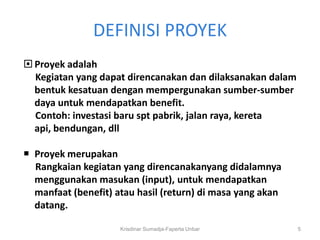DEFINISI PROYEK
 Proyek adalah
  Kegiatan yang dapat direncanakan dan dilaksanakan dalam
  bentuk kesatuan dengan mempergunakan sumber-sumber
  daya untuk mendapatkan benefit.
  Contoh: investasi baru spt pabrik, jalan raya, kereta
  api, bendungan, dll

 Proyek merupakan
  Rangkaian kegiatan yang direncanakanyang didalamnya
  menggunakan masukan (input), untuk mendapatkan
  manfaat (benefit) atau hasil (return) di masa yang akan
  datang.

                     Krisdinar Sumadja-Faperta Unbar        5
 