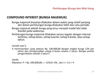 Perhitungan Bunga dan Nilai Uang


COMPOUND INTEREST (BUNGA MAJEMUK)
  Bunga majemuk biasanya dilakukan dalam waktu yang relatif panjang
       dan dalam perhitungan bunga dilakukan lebih dari satu periode.
  Bunga majemuk adalah bunga yang terus menjadi modal bila tidak
       diambil pada waktunya.
  Perhitungan bunga majemuk dilakukan secara reguler dengan interval
       tertentu, setiap bulan, setiap kuartal, setiap 6 bulan, atau setiap
       tahun.

  Contoh soal 3:
  A meminjamkan uang sebesar Rp. 100.000,00 dengan tingkat bunga 12% per
       tahun dan dimajemukkan setiap 6 bulan selama 2 tahun. Berapa jumlah
       pengembalian setelah 2 tahun?

  Jawab:
  Diketahui: P = Rp. 100.000,00, i = 12%/2= 6% , dan n = 2.2 = 4


                           Krisdinar Sumadja-Faperta Unbar                   50
 