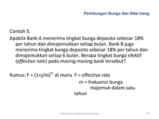 Perhitungan Bunga dan Nilai Uang



Contoh 5:
Apabila Bank A menerima tingkat bunga deposito sebesar 18%
  per tahun dan dimajemukkan setiap bulan. Bank B juga
  menerima tingkat bunga deposito sebesar 18% per tahun dan
  dimajemukkan setiap 6 bulan. Berapa tingkat bunga efektif
  (effective rate) pada masing-masing bank tersebut?

Rumus: F = (1+j/m)m di mana F = effective rate
                              m = frekuensi bunga
                                    majemuk dalam satu
                            tahun


                     Krisdinar Sumadja-Faperta Unbar                 53
 