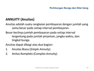 Perhitungan Bunga dan Nilai Uang



ANNUITY (Anuitas)
Anuitas adalah suatu rangkaian pembayaran dengan jumlah yang
    sama besar pada setiap interval pembayaran.
Besar kecilnya jumlah pembayaran pada setiap interval
    tergantung pada jumlah pinjaman, jangka waktu, dan
    tingkat bunga.
Anuitas dapat dibagi atas dua bagian:
1. Anuitas Biasa (Simple Annuity)
2. Anitas Kompleks (Complex Annuity).



                     Krisdinar Sumadja-Faperta Unbar                 54
 