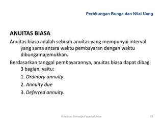 Perhitungan Bunga dan Nilai Uang



ANUITAS BIASA
Anuitas biasa adalah sebuah anuitas yang mempunyai interval
    yang sama antara waktu pembayaran dengan waktu
    dibungamajemukkan.
Berdasarkan tanggal pembayarannya, anuitas biasa dapat dibagi
    3 bagian, yaitu:
    1. Ordinary annuity
    2. Annuity due
    3. Deferred annuity.



                      Krisdinar Sumadja-Faperta Unbar                 55
 