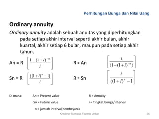 Perhitungan Bunga dan Nilai Uang

Ordinary annuity
Ordinary annuity adalah sebuah anuitas yang diperhitungkan
     pada setiap akhir interval seperti akhir bulan, akhir
     kuartal, akhir setiap 6 bulan, maupun pada setiap akhir
     tahun.
           1 (1 i )    n                                                  i
An = R                                     R = An                    {1 (1 i) n }
               i
           {(1 i) n 1}                                                   i
Sn = R                                     R = Sn
                i                                                    {(1 i ) n 1

Di mana:    An = Present value                         R = Annuity
             Sn = Future value                         i = Tingkat bunga/interval
             n = jumlah interval pembayaran
                                 Krisdinar Sumadja-Faperta Unbar                    56
 