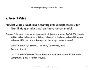 Perhitungan Bunga dan Nilai Uang



a. Present Value

Present value adalah nilai sekarang dari sebuah anuitas dan
    identik dengan nilai awal dari penanaman modal.
Contoh 6: Sebuah perusahaan mencicil pinjaman sebesar Rp 50.000,- pada
    setiap akhir bulan selama 6 bulan dengan suku bunga diperhitungkan
    sebesar 18% per tahun. Berapakah besarnya present value?

    Diketahui: R = Rp. 50.000,-, i= 18%/12 = 0,015, n=6
    Rumus : An = R

    Catatan: nilai discount factor dari anuitas di atas dapat dilihat pada
    Lampiran 3 pada n=6 dan i=1,5%.


                            Krisdinar Sumadja-Faperta Unbar                  57
 