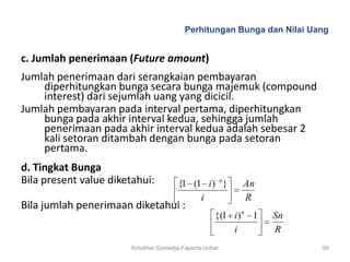 Perhitungan Bunga dan Nilai Uang


c. Jumlah penerimaan (Future amount)
Jumlah penerimaan dari serangkaian pembayaran
    diperhitungkan bunga secara bunga majemuk (compound
    interest) dari sejumlah uang yang dicicil.
Jumlah pembayaran pada interval pertama, diperhitungkan
    bunga pada akhir interval kedua, sehingga jumlah
    penerimaan pada akhir interval kedua adalah sebesar 2
    kali setoran ditambah dengan bunga pada setoran
    pertama.
d. Tingkat Bunga
Bila present value diketahui:           {1 (1 i) n }       An
                                             i             R
Bila jumlah penerimaan diketahui :
                                                     {(1 i) n 1   Sn
                                                         i        R
                        Krisdinar Sumadja-Faperta Unbar                 59
 