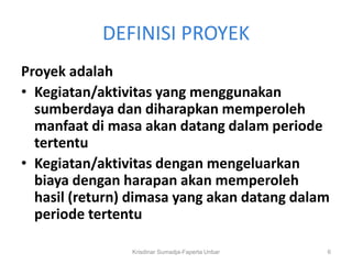 DEFINISI PROYEK
Proyek adalah
• Kegiatan/aktivitas yang menggunakan
  sumberdaya dan diharapkan memperoleh
  manfaat di masa akan datang dalam periode
  tertentu
• Kegiatan/aktivitas dengan mengeluarkan
  biaya dengan harapan akan memperoleh
  hasil (return) dimasa yang akan datang dalam
  periode tertentu

                Krisdinar Sumadja-Faperta Unbar   6
 