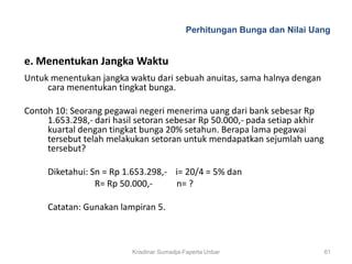Perhitungan Bunga dan Nilai Uang


e. Menentukan Jangka Waktu
Untuk menentukan jangka waktu dari sebuah anuitas, sama halnya dengan
     cara menentukan tingkat bunga.

Contoh 10: Seorang pegawai negeri menerima uang dari bank sebesar Rp
     1.653.298,- dari hasil setoran sebesar Rp 50.000,- pada setiap akhir
     kuartal dengan tingkat bunga 20% setahun. Berapa lama pegawai
     tersebut telah melakukan setoran untuk mendapatkan sejumlah uang
     tersebut?

     Diketahui: Sn = Rp 1.653.298,- i= 20/4 = 5% dan
                 R= Rp 50.000,-     n= ?

     Catatan: Gunakan lampiran 5.



                          Krisdinar Sumadja-Faperta Unbar                   61
 