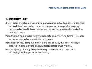 Perhitungan Bunga dan Nilai Uang



2. Annuity Due
Annuity due adalah anuitas yang pembayarannya dilakukan pada setiap awal
    interval. Awal interval pertama merupakan perhitungan bunga yang
    pertama dan awal interval kedua merupakan perhitungan bunga kedua
    dan seterusnya.
Pada formula annuity due ditambahkan satu compounding factor (1+i), baik
    untuk present value maupun future value.
Penambahan satu compounding factor pada annuity due adalah sebagai
    akibat pembayaran yang dilakukan pada setiap awal interval.
Nilai uang yang dihitung dengan annuity due selalu lebih besar bila
    dibandingkan dengan ordinary annuity.




                          Krisdinar Sumadja-Faperta Unbar                 62
 