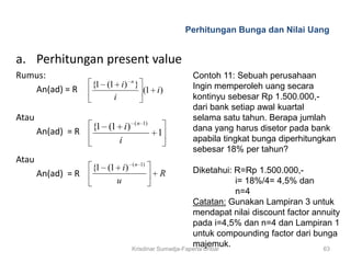 Perhitungan Bunga dan Nilai Uang


a. Perhitungan present value
Rumus:                          n
                                                  Contoh 11: Sebuah perusahaan
                    {1 (1 i) }                    Ingin memperoleh uang secara
   An(ad) = R                  (1 i)
                         i                        kontinyu sebesar Rp 1.500.000,-
                                                  dari bank setiap awal kuartal
Atau                                ( n 1)
                                                  selama satu tahun. Berapa jumlah
                    {1 (1 i)                      dana yang harus disetor pada bank
       An(ad) = R                            1
                         i                        apabila tingkat bunga diperhitungkan
                                                  sebesar 18% per tahun?
Atau                            ( n 1)
                    {1 (1 i )                        Diketahui: R=Rp 1.500.000,-
       An(ad) = R                            R
                         u                                      i= 18%/4= 4,5% dan
                                                                n=4
                                                     Catatan: Gunakan Lampiran 3 untuk
                                                     mendapat nilai discount factor annuity
                                                     pada i=4,5% dan n=4 dan Lampiran 1
                                                     untuk compounding factor dari bunga
                                                     majemuk.
                                Krisdinar Sumadja-Faperta Unbar                       63
 