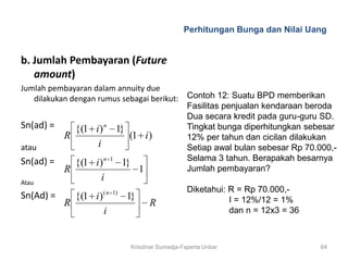 Perhitungan Bunga dan Nilai Uang


b. Jumlah Pembayaran (Future
   amount)
Jumlah pembayaran dalam annuity due
   dilakukan dengan rumus sebagai berikut: Contoh 12: Suatu BPD memberikan
                                           Fasilitas penjualan kendaraan beroda
                                           Dua secara kredit pada guru-guru SD.
Sn(ad) =      {(1 i ) n 1}                 Tingkat bunga diperhitungkan sebesar
           R                (1 i )         12% per tahun dan cicilan dilakukan
atau                i                      Setiap awal bulan sebesar Rp 70.000,-
Sn(ad) =                                   Selama 3 tahun. Berapakah besarnya
              {(1 i ) n 1 1}
           R                  1            Jumlah pembayaran?
Atau
                     i
                         ( n 1)                       Diketahui: R = Rp 70.000,-
Sn(Ad) =       {(1 i )            1}                             I = 12%/12 = 1%
           R                            R
                         i                                       dan n = 12x3 = 36



                                  Krisdinar Sumadja-Faperta Unbar                    64
 