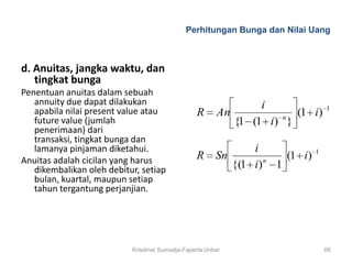 Perhitungan Bunga dan Nilai Uang



d. Anuitas, jangka waktu, dan
   tingkat bunga
Penentuan anuitas dalam sebuah
   annuity due dapat dilakukan                                  i               1
   apabila nilai present value atau              R      An            (1 i)
                                                                    n
   future value (jumlah                                    {1 (1 i) }
   penerimaan) dari
   transaksi, tingkat bunga dan
   lamanya pinjaman diketahui.                                 i            1
Anuitas adalah cicilan yang harus                R      Sn       n
                                                                    (1 i)
   dikembalikan oleh debitur, setiap
                                                           {(1 i) 1
   bulan, kuartal, maupun setiap
   tahun tergantung perjanjian.




                           Krisdinar Sumadja-Faperta Unbar                      66
 