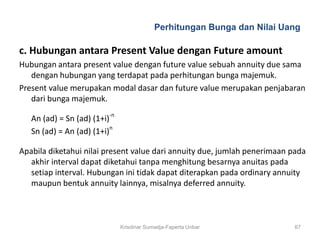 Perhitungan Bunga dan Nilai Uang

c. Hubungan antara Present Value dengan Future amount
Hubungan antara present value dengan future value sebuah annuity due sama
   dengan hubungan yang terdapat pada perhitungan bunga majemuk.
Present value merupakan modal dasar dan future value merupakan penjabaran
   dari bunga majemuk.

   An (ad) = Sn (ad) (1+i)-n
   Sn (ad) = An (ad) (1+i)n

Apabila diketahui nilai present value dari annuity due, jumlah penerimaan pada
   akhir interval dapat diketahui tanpa menghitung besarnya anuitas pada
   setiap interval. Hubungan ini tidak dapat diterapkan pada ordinary annuity
   maupun bentuk annuity lainnya, misalnya deferred annuity.



                               Krisdinar Sumadja-Faperta Unbar             67
 