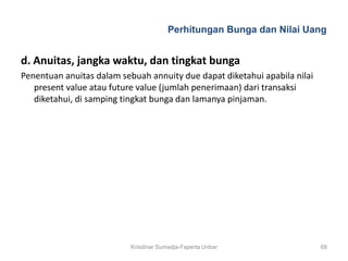Perhitungan Bunga dan Nilai Uang


d. Anuitas, jangka waktu, dan tingkat bunga
Penentuan anuitas dalam sebuah annuity due dapat diketahui apabila nilai
   present value atau future value (jumlah penerimaan) dari transaksi
   diketahui, di samping tingkat bunga dan lamanya pinjaman.




                           Krisdinar Sumadja-Faperta Unbar                 68
 