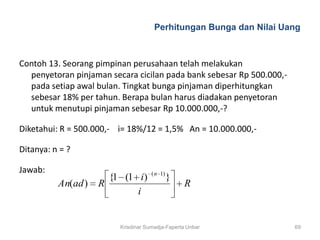Perhitungan Bunga dan Nilai Uang



Contoh 13. Seorang pimpinan perusahaan telah melakukan
  penyetoran pinjaman secara cicilan pada bank sebesar Rp 500.000,-
  pada setiap awal bulan. Tingkat bunga pinjaman diperhitungkan
  sebesar 18% per tahun. Berapa bulan harus diadakan penyetoran
  untuk menutupi pinjaman sebesar Rp 10.000.000,-?

Diketahui: R = 500.000,- i= 18%/12 = 1,5% An = 10.000.000,-

Ditanya: n = ?

Jawab:                               ( n 1)
                      {1 (1 i)                }
          An(ad )   R                             R
                            i


                         Krisdinar Sumadja-Faperta Unbar              69
 