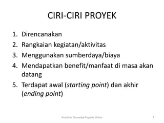 CIRI-CIRI PROYEK
1. Direncanakan
2. Rangkaian kegiatan/aktivitas
3. Menggunakan sumberdaya/biaya
4. Mendapatkan benefit/manfaat di masa akan
   datang
5. Terdapat awal (starting point) dan akhir
   (ending point)


               Krisdinar Sumadja-Faperta Unbar   7
 